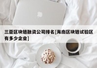 三亚区块链融资公司排名[海南区块链试验区有多少企业]